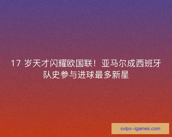 17 岁天才闪耀欧国联！亚马尔成西班牙队史参与进球最多新星