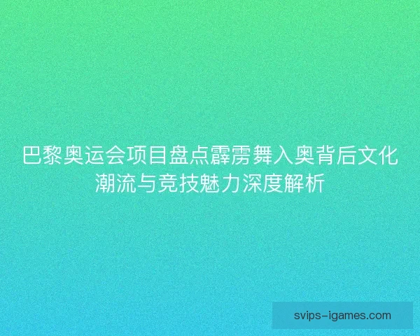 巴黎奥运会项目盘点霹雳舞入奥背后文化潮流与竞技魅力深度解析