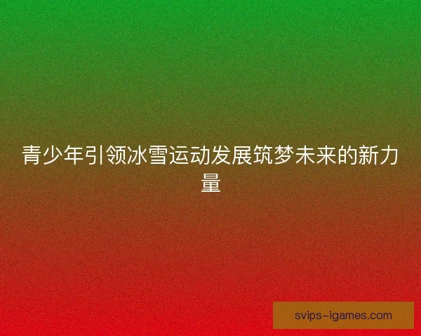 青少年引领冰雪运动发展筑梦未来的新力量