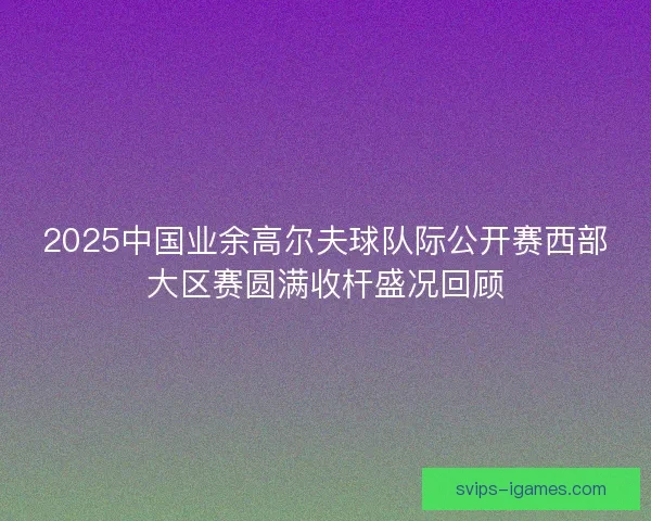 2025中国业余高尔夫球队际公开赛西部大区赛圆满收杆盛况回顾